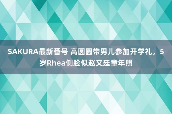 SAKURA最新番号 高圆圆带男儿参加开学礼，5岁Rhea侧脸似赵又廷童年照