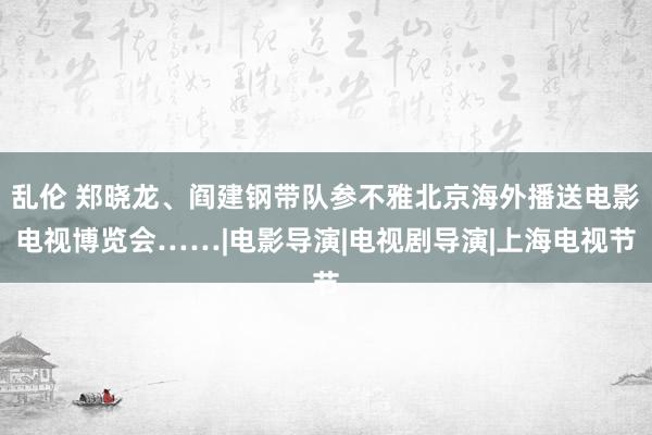 乱伦 郑晓龙、阎建钢带队参不雅北京海外播送电影电视博览会……|电影导演|电视剧导演|上海电视节