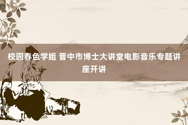 校园春色学姐 晋中市博士大讲堂电影音乐专题讲座开讲