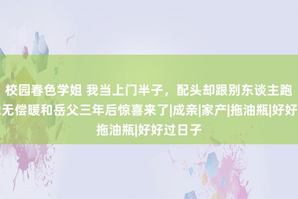 校园春色学姐 我当上门半子，配头却跟别东谈主跑了，我无偿暖和岳父三年后惊喜来了|成亲|家产|拖油瓶|好好过日子