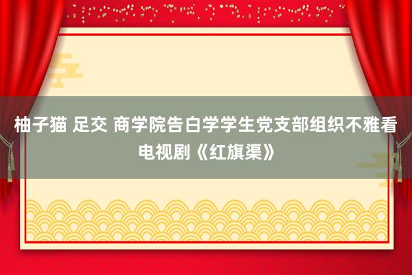 柚子猫 足交 商学院告白学学生党支部组织不雅看电视剧《红旗渠》