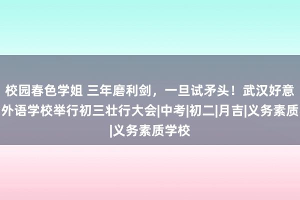 校园春色学姐 三年磨利剑，一旦试矛头！武汉好意思加外语学校举行初三壮行大会|中考|初二|月吉|义务素质学校