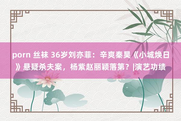 porn 丝袜 36岁刘亦菲：辛爽秦昊《小城焕日》悬疑杀夫案，杨紫赵丽颖落第？|演艺功绩